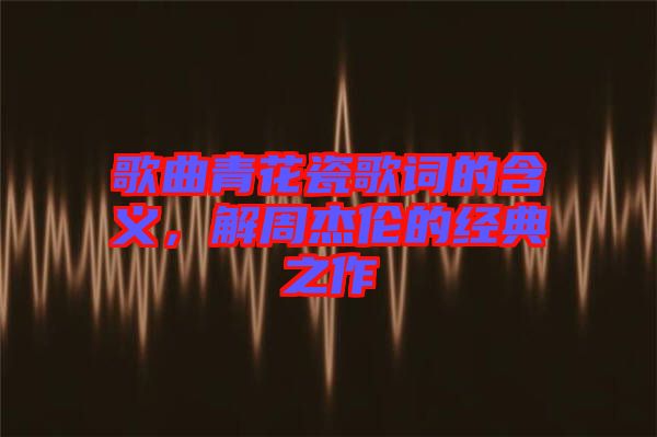 歌曲青花瓷歌詞的含義，解周杰倫的經(jīng)典之作