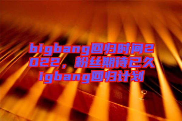 bigbang回歸時(shí)間2022，粉絲期待已久igbang回歸計(jì)劃