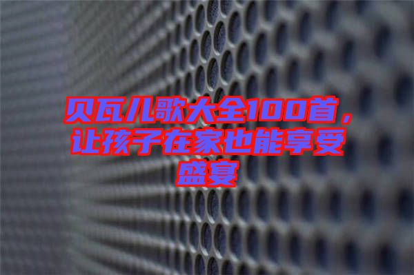 貝瓦兒歌大全100首，讓孩子在家也能享受盛宴