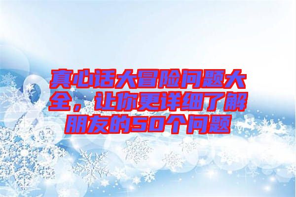 真心話大冒險(xiǎn)問(wèn)題大全，讓你更詳細(xì)了解朋友的50個(gè)問(wèn)題