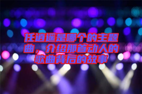 任逍遙是哪個的主題曲，介紹那首動人的歌曲背后的故事