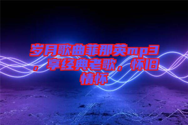 歲月歌曲菲那英mp3，享經典老歌，懷舊情懷