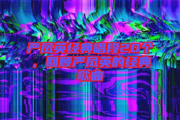 嚴鳳英經(jīng)典唱段20個，回顧嚴鳳英的經(jīng)典歌曲