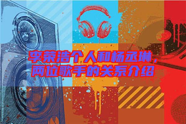 李榮浩個人和楊丞琳，兩位歌手的關(guān)系介紹