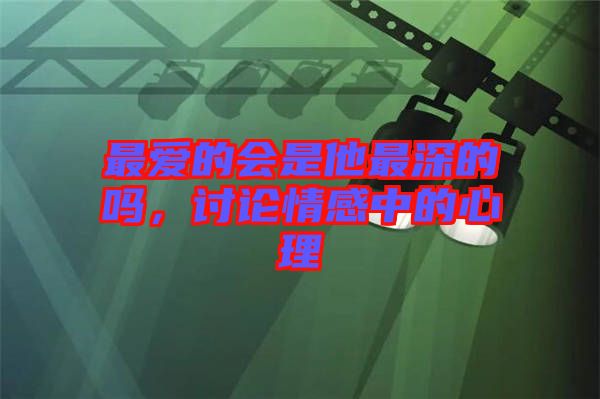 最?lèi)?ài)的會(huì)是他最深的嗎，討論情感中的心理