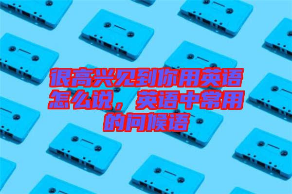 很高興見(jiàn)到你用英語(yǔ)怎么說(shuō)，英語(yǔ)中常用的問(wèn)候語(yǔ)