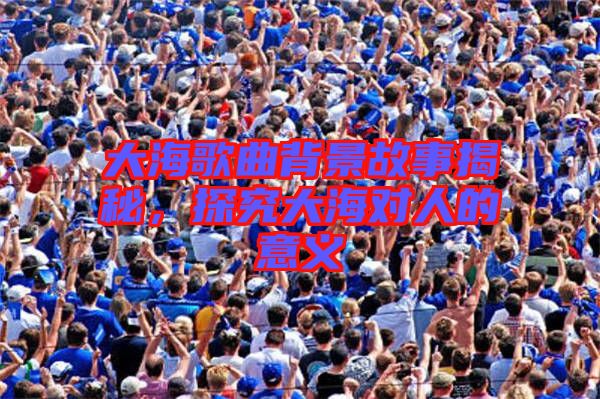 大海歌曲背景故事揭秘，探究大海對(duì)人的意義