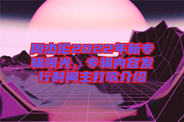 周杰倫2022年新專輯曝光，專輯內容發(fā)行時間主打歌介紹