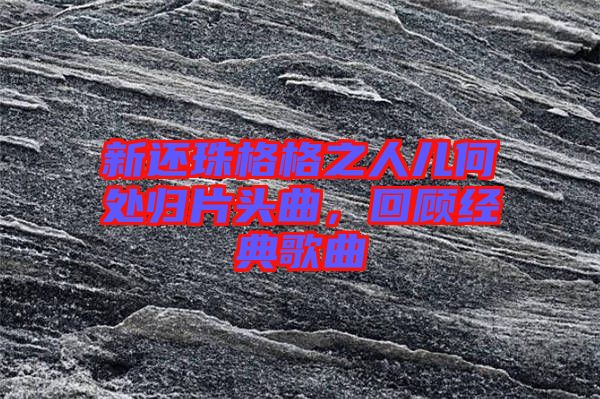 新還珠格格之人兒何處歸片頭曲，回顧經(jīng)典歌曲
