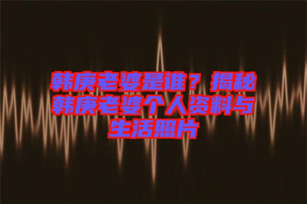 韓庚老婆是誰？揭秘韓庚老婆個人資料與生活照片