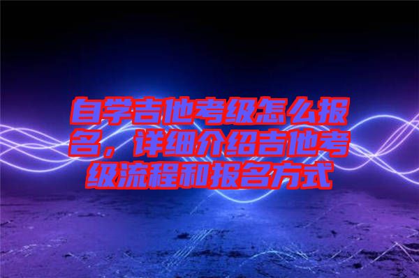 自學吉他考級怎么報名，詳細介紹吉他考級流程和報名方式