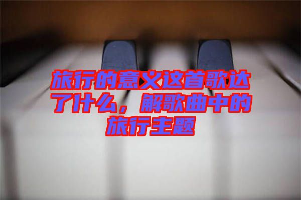 旅行的意義這首歌達了什么，解歌曲中的旅行主題