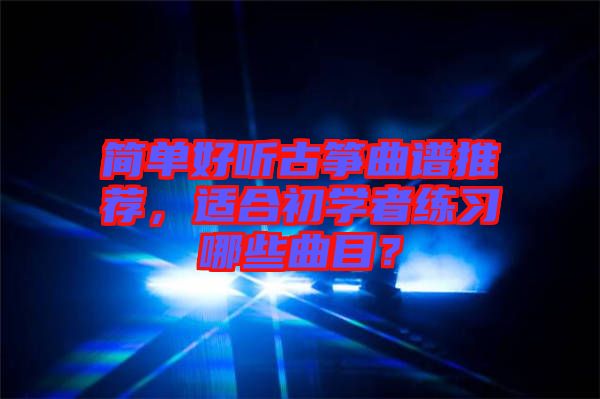 簡單好聽古箏曲譜推薦，適合初學(xué)者練習(xí)哪些曲目？