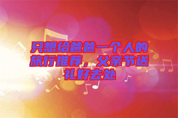 只想給爸爸一個(gè)人的旅行推薦，父親節(jié)送禮好去處