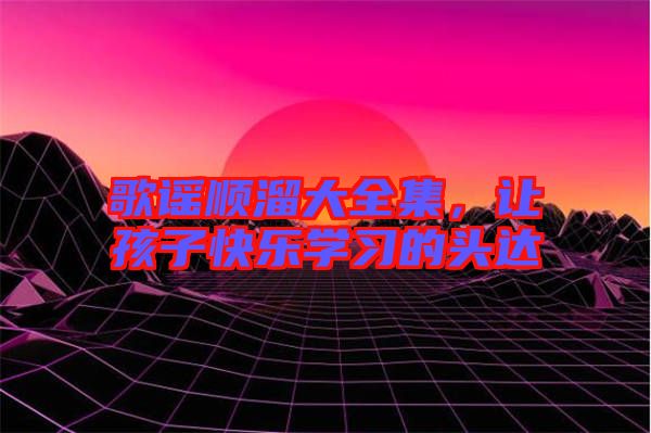 歌謠順溜大全集，讓孩子快樂學(xué)習(xí)的頭達(dá)