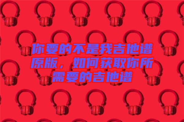 你要的不是我吉他譜原版，如何獲取你所需要的吉他譜