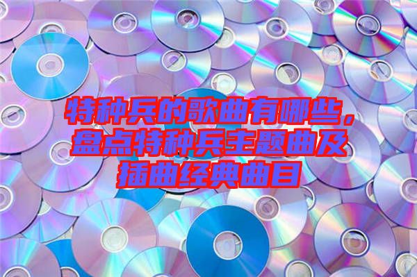 特種兵的歌曲有哪些，盤點(diǎn)特種兵主題曲及插曲經(jīng)典曲目