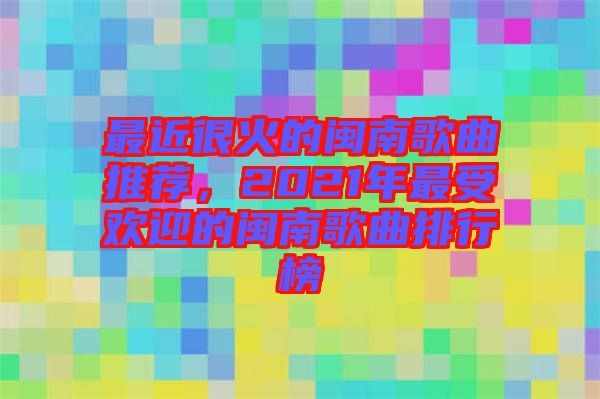 最近很火的閩南歌曲推薦，2021年最受歡迎的閩南歌曲排行榜