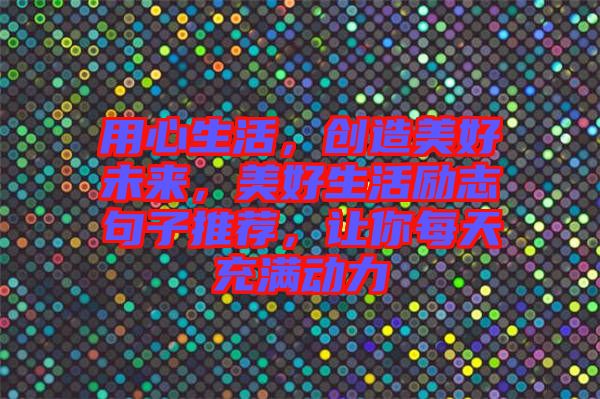 用心生活，創(chuàng)造美好未來，美好生活勵志句子推薦，讓你每天充滿動力