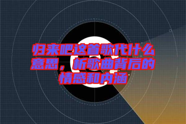 歸來吧這首歌代什么意思，析歌曲背后的情感和內(nèi)涵