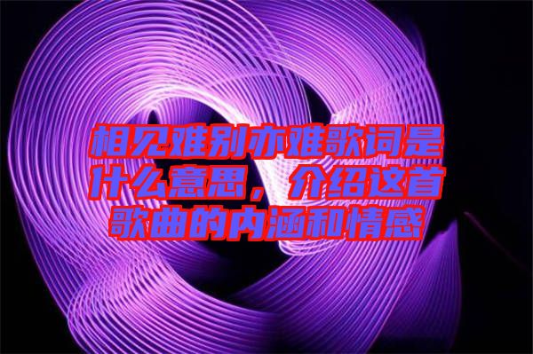 相見(jiàn)難別亦難歌詞是什么意思，介紹這首歌曲的內(nèi)涵和情感