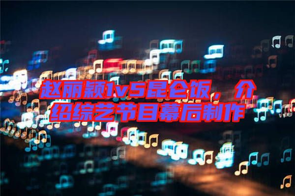 趙麗穎1v5昆侖飯，介紹綜藝節(jié)目幕后制作