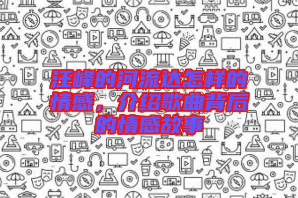 汪峰的河流達怎樣的情感，介紹歌曲背后的情感故事