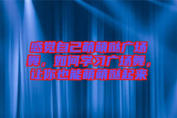 感覺自己萌萌噠廣場舞，如何學(xué)習(xí)廣場舞，讓你也能萌萌噠起來