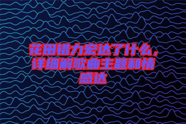 花田錯(cuò)力宏達(dá)了什么，詳細(xì)解歌曲主題和情感達(dá)