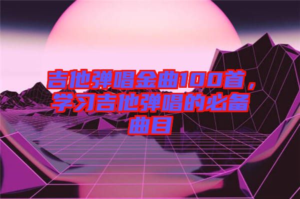 吉他彈唱金曲100首，學(xué)習(xí)吉他彈唱的必備曲目