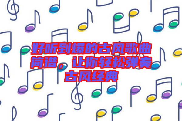 好聽到爆的古風(fēng)歌曲簡譜，讓你輕松彈奏古風(fēng)經(jīng)典
