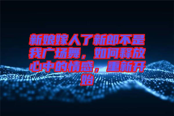 新娘嫁人了新郎不是我廣場(chǎng)舞，如何釋放心中的情感，重新開(kāi)始