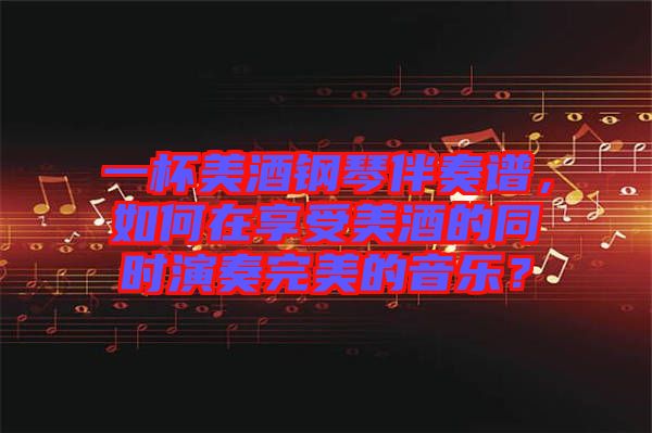 一杯美酒鋼琴伴奏譜，如何在享受美酒的同時演奏完美的音樂？