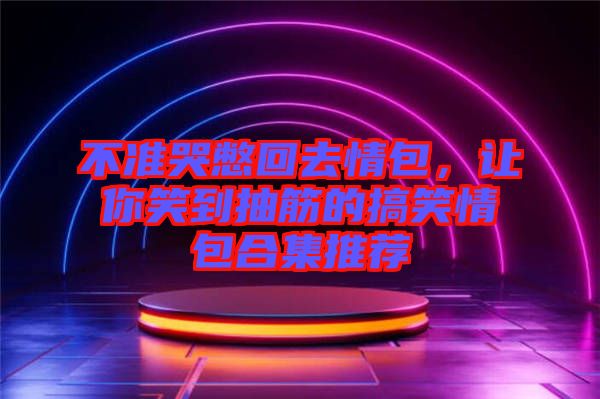 不準(zhǔn)哭憋回去情包，讓你笑到抽筋的搞笑情包合集推薦