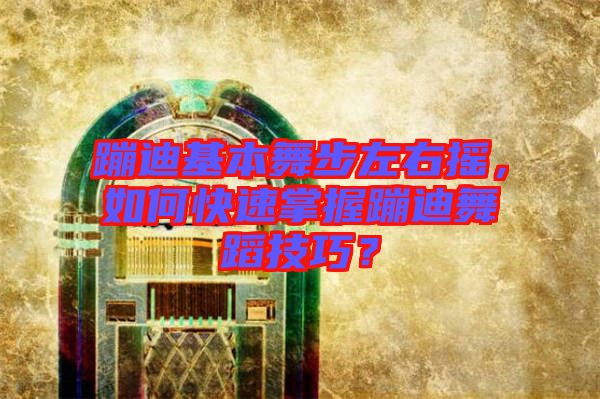 蹦迪基本舞步左右搖，如何快速掌握蹦迪舞蹈技巧？