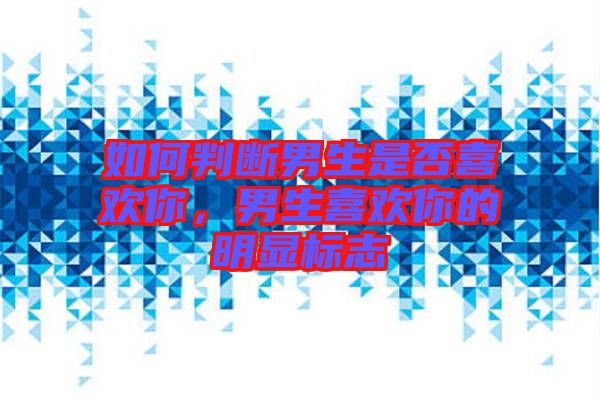 如何判斷男生是否喜歡你，男生喜歡你的明顯標志