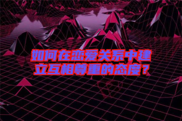 如何在戀愛關(guān)系中建立互相尊重的態(tài)度？