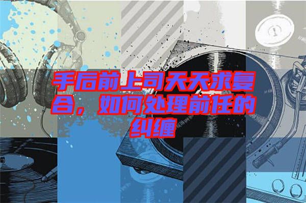 手后前上司天天求復(fù)合，如何處理前任的糾纏