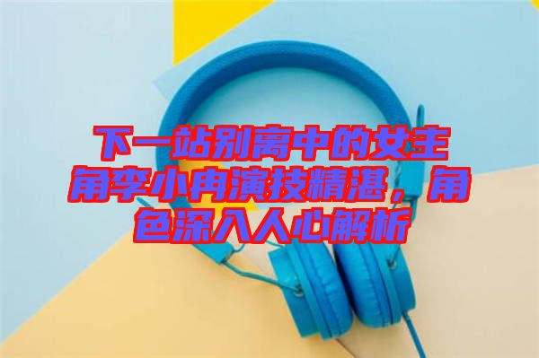 下一站別離中的女主角李小冉演技精湛，角色深入人心解析