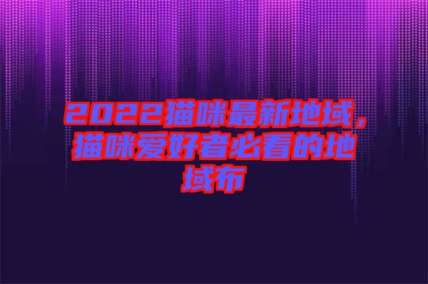 2022貓咪最新地域，貓咪愛好者必看的地域布