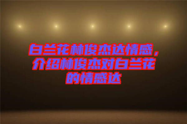 白蘭花林俊杰達(dá)情感，介紹林俊杰對(duì)白蘭花的情感達(dá)