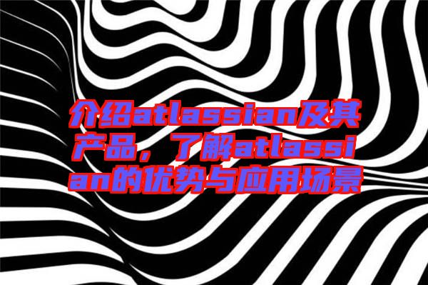 介紹atlassian及其產(chǎn)品，了解atlassian的優(yōu)勢與應(yīng)用場景