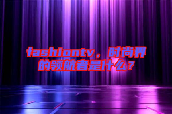 fashiontv，時尚界的領航者是什么？