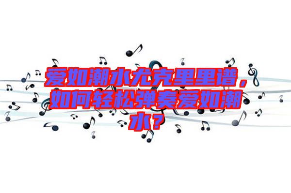 愛如潮水尤克里里譜，如何輕松彈奏愛如潮水？