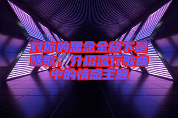 對你的思念全放下是啥歌，介紹流行歌曲中的情感主題