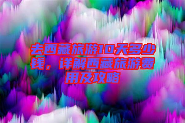 去西藏旅游10天多少錢，詳解西藏旅游費(fèi)用及攻略