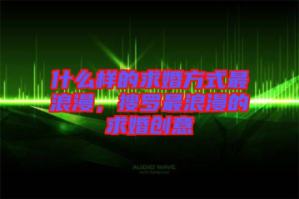 什么樣的求婚方式最浪漫，搜羅最浪漫的求婚創(chuàng)意