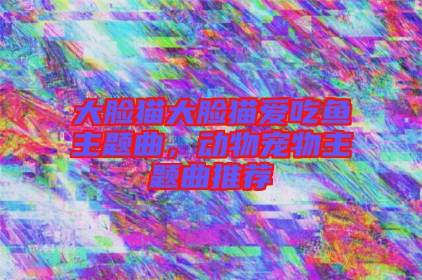 大臉貓大臉貓愛吃魚主題曲，動物寵物主題曲推薦