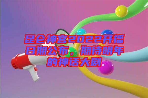 昆侖神宮2022開(kāi)播日期公布，期待明年的神話大劇