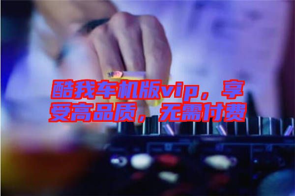 酷我車機版vip，享受高品質(zhì)，無需付費